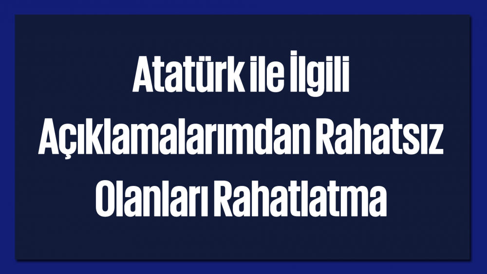 Atatürk ile İlgili Açıklamalarımdan Rahatsız Olanları Rahatlatma