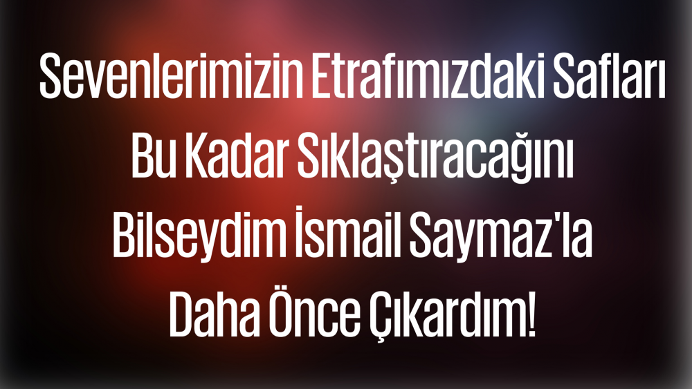Sevenlerimizin Etrafımızdaki Safları Bu Kadar Sıklaştıracağını Bilseydim İsmail Saymaz'la Daha Önce Çıkardım!