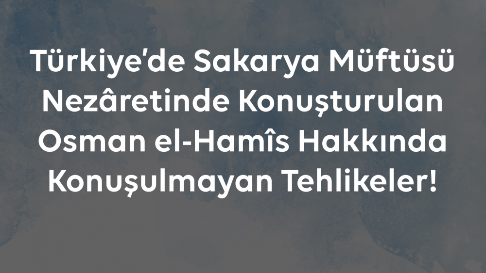 Türkiye’de Sakarya Müftüsü Nezâretinde Konuşturulan Osman el-Hamîs Hakkında Konuşulmayan Tehlikeler!